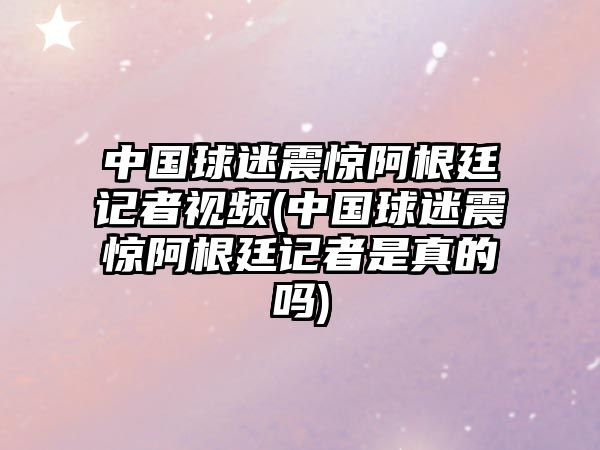 中國球迷震驚阿根廷記者視頻(中國球迷震驚阿根廷記者是真的嗎)