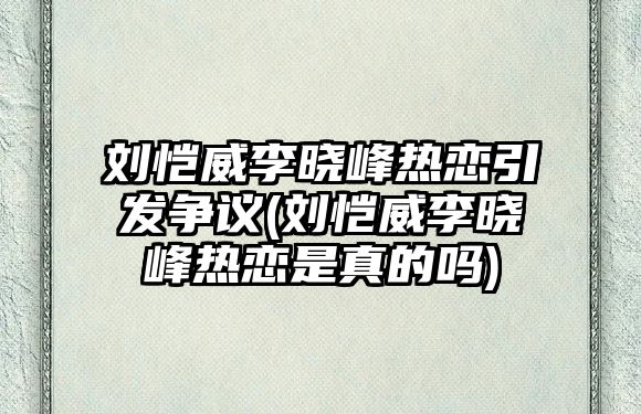 劉愷威李曉峰熱戀引發(fā)爭議(劉愷威李曉峰熱戀是真的嗎)