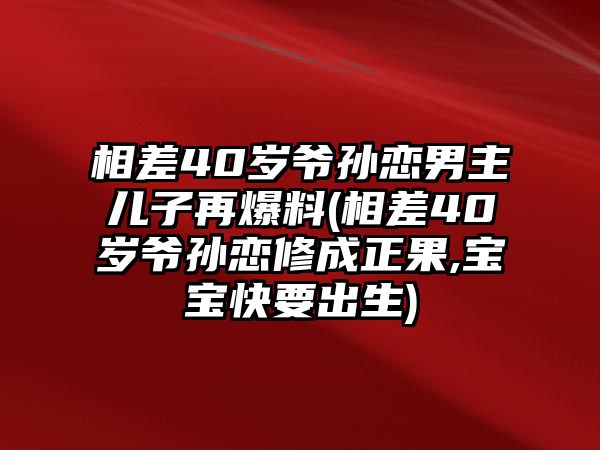 相差40歲爺孫戀男主兒子再爆料(相差40歲爺孫戀修成正果,寶寶快要出生)