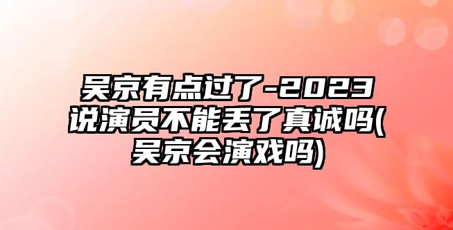 吳京有點(diǎn)過(guò)了-2023說(shuō)演員不能丟了真誠嗎(吳京會(huì )演戲嗎)