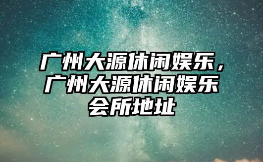 廣州大源休閑娛樂(lè )，廣州大源休閑娛樂(lè )會(huì )所地址