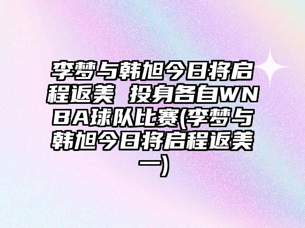 李夢(mèng)與韓旭今日將啟程返美 投身各自WNBA球隊比賽(李夢(mèng)與韓旭今日將啟程返美一)