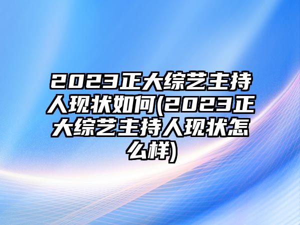 2023正大綜藝主持人現狀如何(2023正大綜藝主持人現狀怎么樣)