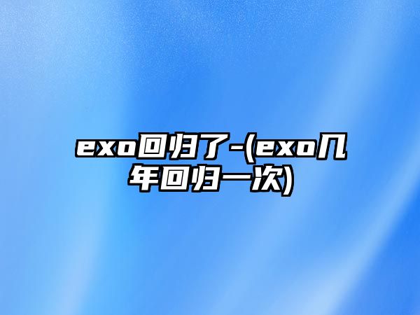 exo回歸了-(exo幾年回歸一次)