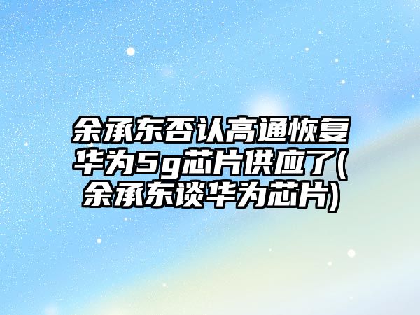 余承東否認高通恢復華為5g芯片供應了(余承東談華為芯片)