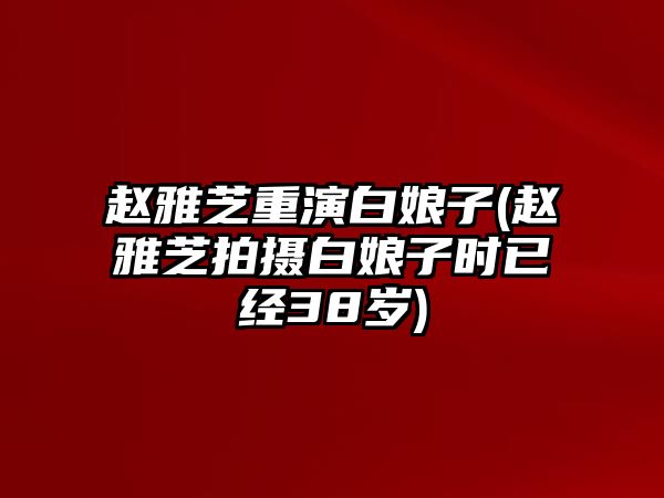 趙雅芝重演白娘子(趙雅芝拍攝白娘子時(shí)已經(jīng)38歲)