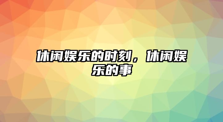 休閑娛樂(lè )的時(shí)刻，休閑娛樂(lè )的事