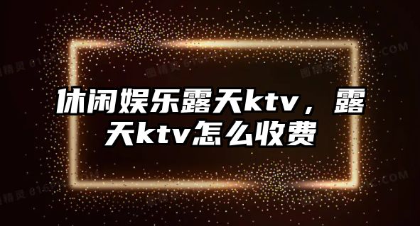 休閑娛樂(lè )露天ktv，露天ktv怎么收費