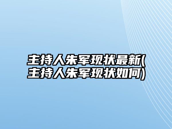 主持人朱軍現狀最新(主持人朱軍現狀如何)