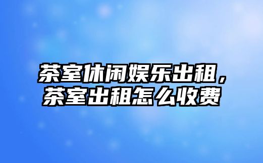 茶室休閑娛樂(lè )出租，茶室出租怎么收費