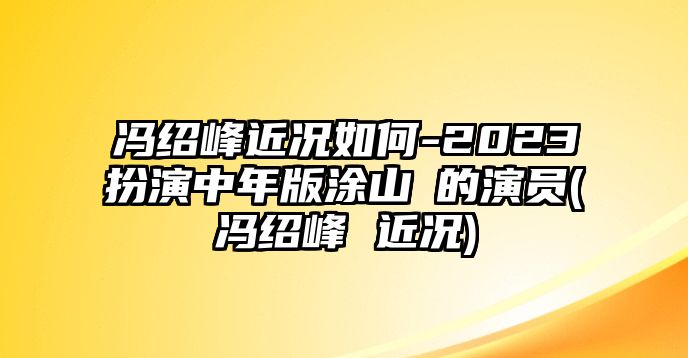 馮紹峰近況如何-2023扮演中年版涂山璟的演員(馮紹峰 近況)