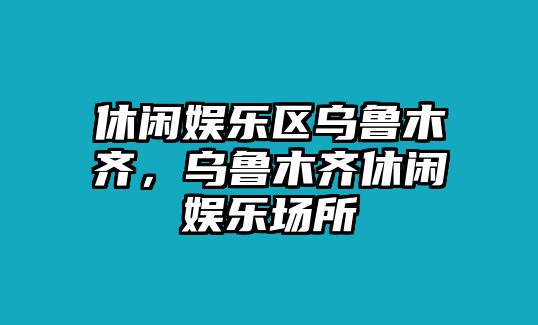 休閑娛樂(lè )區烏魯木齊，烏魯木齊休閑娛樂(lè )場(chǎng)所