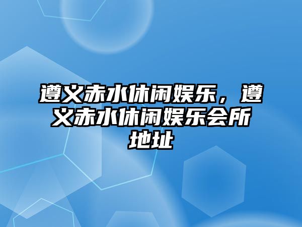 遵義赤水休閑娛樂(lè )，遵義赤水休閑娛樂(lè )會(huì )所地址