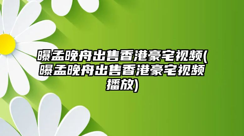 曝孟晚舟出售香港豪宅視頻(曝孟晚舟出售香港豪宅視頻播放)