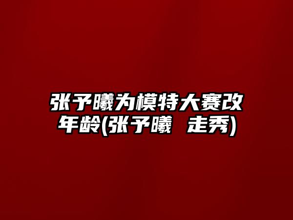 張予曦為模特大賽改年齡(張予曦 走秀)