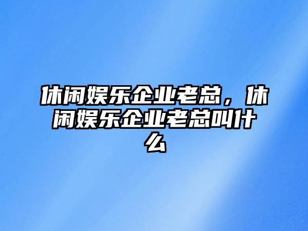 休閑娛樂(lè )企業(yè)老總，休閑娛樂(lè )企業(yè)老總叫什么