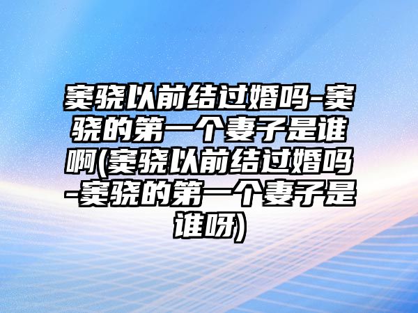 竇驍以前結過(guò)婚嗎-竇驍的第一個(gè)妻子是誰(shuí)啊(竇驍以前結過(guò)婚嗎-竇驍的第一個(gè)妻子是誰(shuí)呀)