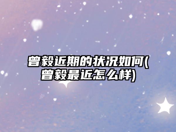 曾毅近期的狀況如何(曾毅最近怎么樣)