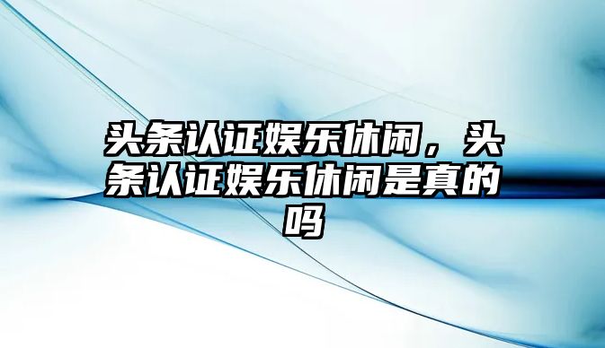 頭條認證娛樂(lè )休閑，頭條認證娛樂(lè )休閑是真的嗎