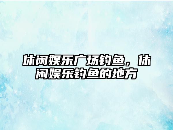 休閑娛樂(lè )廣場(chǎng)釣魚(yú)，休閑娛樂(lè )釣魚(yú)的地方