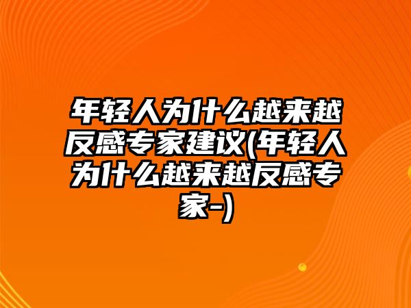 年輕人為什么越來(lái)越反感專(zhuān)家建議(年輕人為什么越來(lái)越反感專(zhuān)家-)