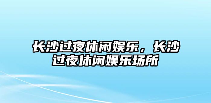 長(cháng)沙過(guò)夜休閑娛樂(lè )，長(cháng)沙過(guò)夜休閑娛樂(lè )場(chǎng)所