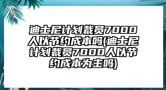 迪士尼計劃裁員7000人以節約成本嗎(迪士尼計劃裁員7000人以節約成本為主嗎)