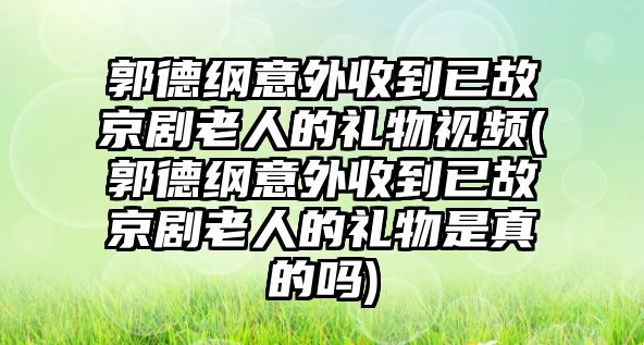 郭德綱意外收到已故京劇老人的禮物視頻(郭德綱意外收到已故京劇老人的禮物是真的嗎)