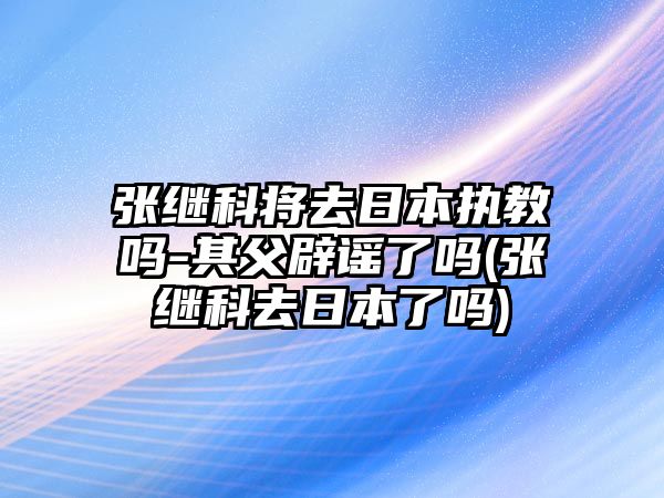 張繼科將去日本執教嗎-其父辟謠了嗎(張繼科去日本了嗎)