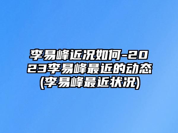 李易峰近況如何-2023李易峰最近的動(dòng)態(tài)(李易峰最近狀況)