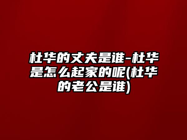 杜華的丈夫是誰(shuí)-杜華是怎么起家的呢(杜華的老公是誰(shuí))