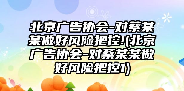 北京廣告協(xié)會(huì )-對蔡某某做好風(fēng)險把控!(北京廣告協(xié)會(huì )-對蔡某某做好風(fēng)險把控1)