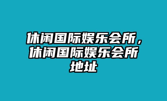 休閑國際娛樂(lè )會(huì )所，休閑國際娛樂(lè )會(huì )所地址