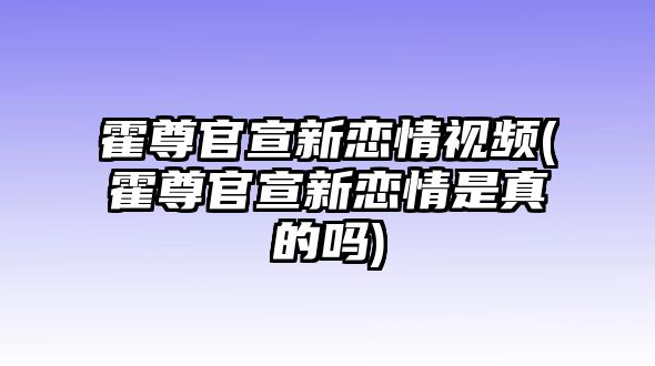 霍尊官宣新戀情視頻(霍尊官宣新戀情是真的嗎)