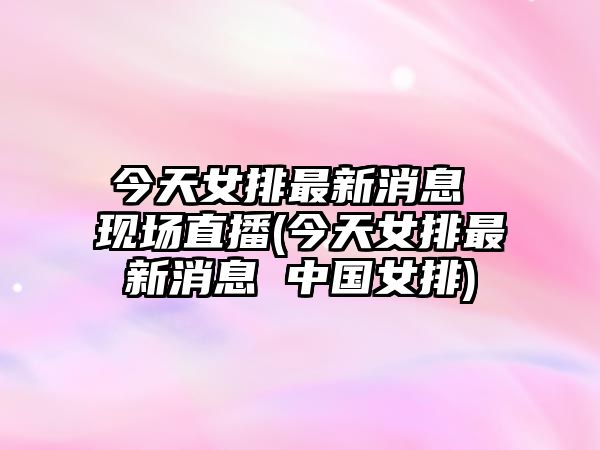 今天女排最新消息 現場(chǎng)直播(今天女排最新消息 中國女排)