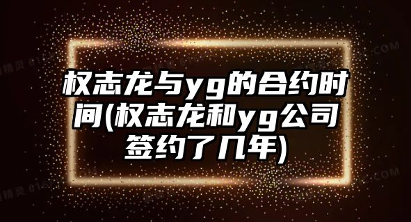 權志龍與yg的合約時(shí)間(權志龍和yg公司簽約了幾年)