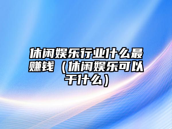 休閑娛樂(lè )行業(yè)什么最賺錢(qián)（休閑娛樂(lè )可以干什么）