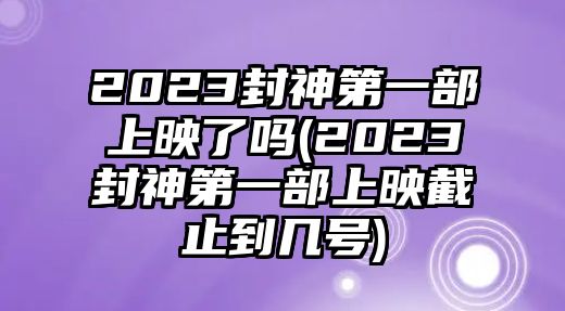 2023封神第一部上映了嗎(2023封神第一部上映截止到幾號)