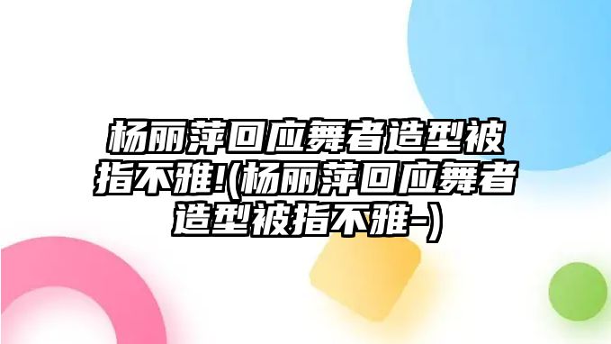 楊麗萍回應舞者造型被指不雅!(楊麗萍回應舞者造型被指不雅-)