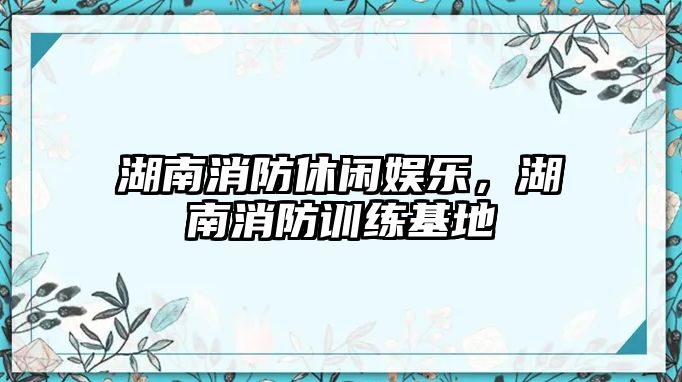 湖南消防休閑娛樂(lè )，湖南消防訓練基地