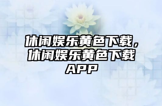 休閑娛樂(lè )黃色下載，休閑娛樂(lè )黃色下載APP