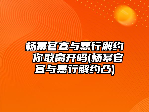 楊冪官宣與嘉行解約 你敢離開(kāi)嗎(楊冪官宣與嘉行解約凸)