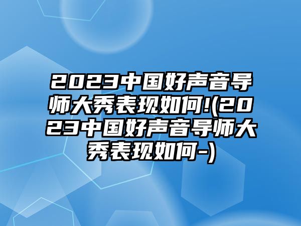 2023中國好聲音導師大秀表現如何!(2023中國好聲音導師大秀表現如何-)