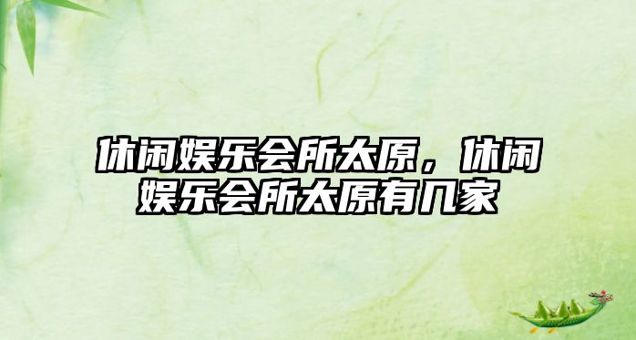 休閑娛樂(lè )會(huì )所太原，休閑娛樂(lè )會(huì )所太原有幾家