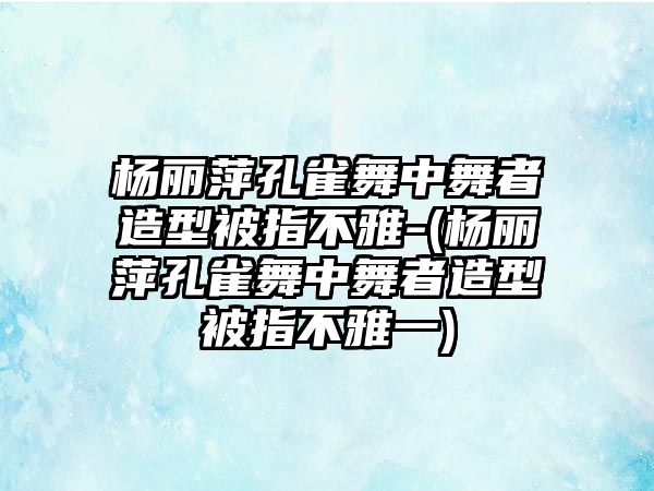 楊麗萍孔雀舞中舞者造型被指不雅-(楊麗萍孔雀舞中舞者造型被指不雅一)