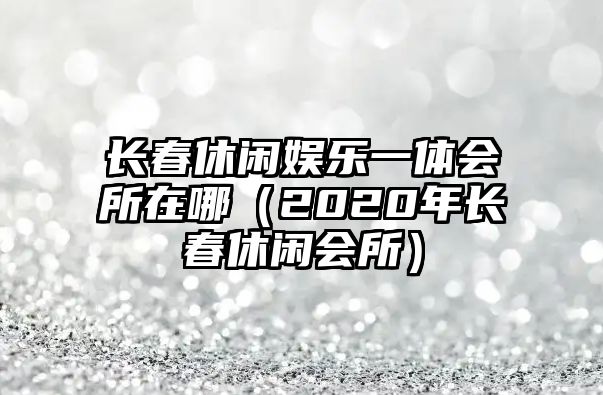 長(cháng)春休閑娛樂(lè )一體會(huì )所在哪（2020年長(cháng)春休閑會(huì )所）