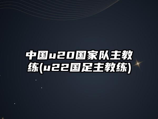 中國u20國家隊主教練(u22國足主教練)