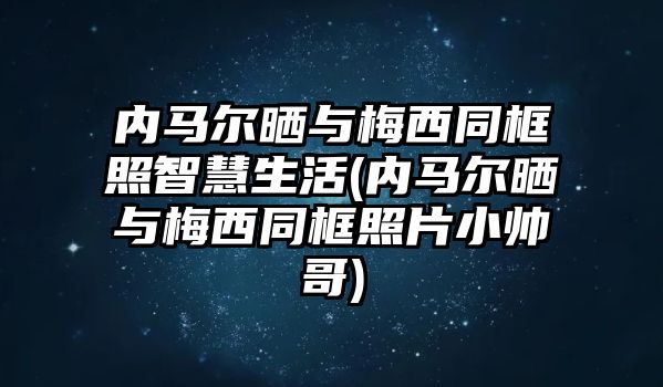 內馬爾曬與梅西同框照智慧生活(內馬爾曬與梅西同框照片小帥哥)