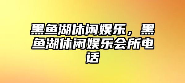 黑魚(yú)湖休閑娛樂(lè )，黑魚(yú)湖休閑娛樂(lè )會(huì )所電話(huà)