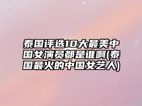 泰國評選10大最美中國女演員都是誰(shuí)啊(泰國最火的中國女藝人)